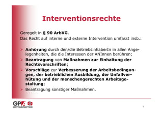 Interventionsrechte
Geregelt in § 90 ArbVG.
Das Recht auf interne und externe Intervention umfasst insb.:

  Anhörung durch den/die BetriebsinhaberIn in allen Ange-
  legenheiten, die die Interessen der ANInnen berühren;
  Beantragung von Maßnahmen zur Einhaltung der
  Rechtsvorschriften;
  Vorschläge zur Verbesserung der Arbeitsbedingun-
  gen, der betrieblichen Ausbildung, der Unfallver-
  hütung und der menschengerechten Arbeitsge-
  staltung;
  Beantragung sonstiger Maßnahmen.



                                                                5
 