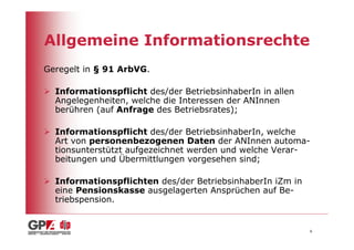 Allgemeine Informationsrechte
Geregelt in § 91 ArbVG.

  Informationspflicht des/der BetriebsinhaberIn in allen
  Angelegenheiten, welche die Interessen der ANInnen
  berühren (auf Anfrage des Betriebsrates);

  Informationspflicht des/der BetriebsinhaberIn, welche
  Art von personenbezogenen Daten der ANInnen automa-
  tionsunterstützt aufgezeichnet werden und welche Verar-
  beitungen und Übermittlungen vorgesehen sind;

  Informationspflichten des/der BetriebsinhaberIn iZm in
  eine Pensionskasse ausgelagerten Ansprüchen auf Be-
  triebspension.


                                                           6
 