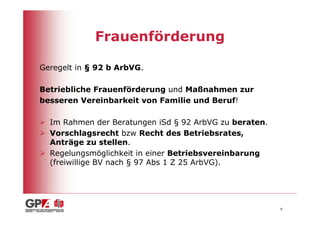 Frauenförderung

Geregelt in § 92 b ArbVG.

Betriebliche Frauenförderung und Maßnahmen zur
besseren Vereinbarkeit von Familie und Beruf!

  Im Rahmen der Beratungen iSd § 92 ArbVG zu beraten.
  Vorschlagsrecht bzw Recht des Betriebsrates,
  Anträge zu stellen.
  Regelungsmöglichkeit in einer Betriebsvereinbarung
  (freiwillige BV nach § 97 Abs 1 Z 25 ArbVG).




                                                        9
 
