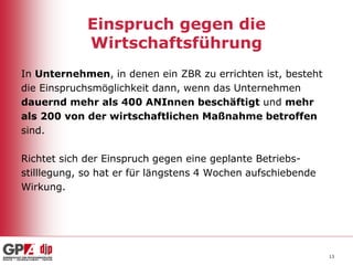 Einspruch gegen die
Wirtschaftsführung
In Unternehmen, in denen ein ZBR zu errichten ist, besteht
die Einspruchsmöglichkeit dann, wenn das Unternehmen
dauernd mehr als 400 ANInnen beschäftigt und mehr
als 200 von der wirtschaftlichen Maßnahme betroffen
sind.
Richtet sich der Einspruch gegen eine geplante Betriebsstilllegung, so hat er für längstens 4 Wochen aufschiebende
Wirkung.

13

 