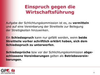 Einspruch gegen die
Wirtschaftsführung
Aufgabe der Schlichtungskommission ist es, zu vermitteln
und auf eine Vereinbarung der Streitteile zur Beilegung
der Streitigkeiten hinzuwirken.
Ein Schiedsspruch kann nur gefällt werden, wenn beide
Streitteile vorher schriftlich erklärt haben, sich dem
Schiedsspruch zu unterwerfen.
Schiedssprüche bzw vor der Schlichtungskommission abgeschlossene Vereinbarungen gelten als Betriebsvereinbarungen.

15

 