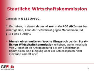 Staatliche Wirtschaftskommission
Geregelt in § 112 ArbVG.
In Betrieben, in denen dauernd mehr als 400 ANInnen beschäftigt sind, kann der Betriebsrat gegen Maßnahmen iSd
§ 111 Abs 1 ArbVG
 binnen einer weiteren Woche Einspruch bei der Staatlichen Wirtschaftskommission erheben, wenn innerhalb
von 2 Wochen ab Antragstellung bei der Schlichtungskommission eine Einigung oder ein Schiedsspruch nicht
zustande kommt oder

16

 