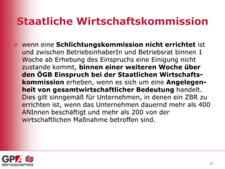 Staatliche Wirtschaftskommission
 wenn eine Schlichtungskommission nicht errichtet ist
und zwischen BetriebsinhaberIn und Betriebsrat binnen 1
Woche ab Erhebung des Einspruchs eine Einigung nicht
zustande kommt, binnen einer weiteren Woche über
den ÖGB Einspruch bei der Staatlichen Wirtschaftskommission erheben, wenn es sich um eine Angelegenheit von gesamtwirtschaftlicher Bedeutung handelt.
Dies gilt sinngemäß für Unternehmen, in denen ein ZBR zu
errichten ist, wenn das Unternehmen dauernd mehr als 400
ANInnen beschäftigt und mehr als 200 von der
wirtschaftlichen Maßnahme betroffen sind.

17

 