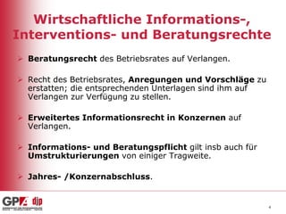 Wirtschaftliche Informations-,
Interventions- und Beratungsrechte
 Beratungsrecht des Betriebsrates auf Verlangen.
 Recht des Betriebsrates, Anregungen und Vorschläge zu
erstatten; die entsprechenden Unterlagen sind ihm auf
Verlangen zur Verfügung zu stellen.
 Erweitertes Informationsrecht in Konzernen auf
Verlangen.
 Informations- und Beratungspflicht gilt insb auch für
Umstrukturierungen von einiger Tragweite.

 Jahres- /Konzernabschluss.

4

 