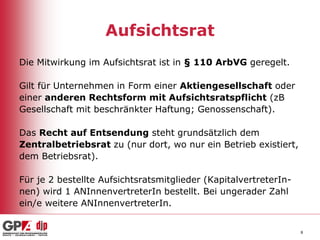 Aufsichtsrat
Die Mitwirkung im Aufsichtsrat ist in § 110 ArbVG geregelt.
Gilt für Unternehmen in Form einer Aktiengesellschaft oder
einer anderen Rechtsform mit Aufsichtsratspflicht (zB
Gesellschaft mit beschränkter Haftung; Genossenschaft).
Das Recht auf Entsendung steht grundsätzlich dem
Zentralbetriebsrat zu (nur dort, wo nur ein Betrieb existiert,
dem Betriebsrat).
Für je 2 bestellte Aufsichtsratsmitglieder (KapitalvertreterInnen) wird 1 ANInnenvertreterIn bestellt. Bei ungerader Zahl
ein/e weitere ANInnenvertreterIn.
8

 