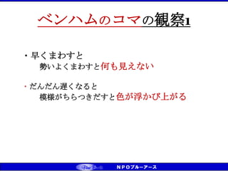 CS（お客様満足）⇒CD（お客様感動） ⇒ CT（お客様信頼） ベンチマーキング実践
ベンハムのコマの観察1
・早くまわすと
勢いよくまわすと何も見えない
・だんだん遅くなると
模様がちらつきだすと色が浮かび上がる
 