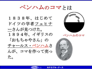 CS（お客様満足）⇒CD（お客様感動） ⇒ CT（お客様信頼） ベンチマーキング実践
ベンハムのコマ
ベンハムのコマとは
１８３８年、はじめて
ドイツの学者フェヒナ
ーさんが見つけた。
１８９４年、イギリスの
「おもちゃやさん」の
チャールス・ベンハムさ
んが、コマを作って売っ
た。
 