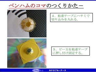 CS（お客様満足）⇒CD（お客様感動） ⇒ CT（お客様信頼） ベンチマーキング実践
あな
ちゅうしん
ベンハムのコマのつくりかた－
３
４．粘着テープにハサミで
切り込みを入れる。
５．ビー玉を粘着テープ
に押し付け固定する。
 