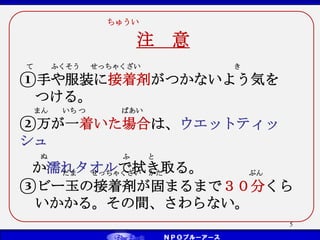 ちゅうい
注 意
5
まん いち つ ばあい
②万が一着いた場合は、ウエットティッ
シュ
ぬ ふ と
か濡れタオルで拭き取る。
だま せっちゃくざい かた ぷん
③ビー玉の接着剤が固まるまで３０分くら
いかかる。その間、さわらない。
て ふくそう せっちゃくざい き
①手や服装に接着剤がつかないよう気を
つける。
 