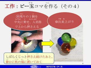 9
のこ こ
⑨残りの１個を
ちゅうおう の ひとさしゆび
中央に乗せ、人差指
うえ お
で上から押さえる
お つづ
しばらくじっと押さえ続けたあと、
しず つくえ はし お
静かに机の端に置いておく
でき あ
➉出来上がり
だま つく
工作：ビー玉コマを作る（その４）
 