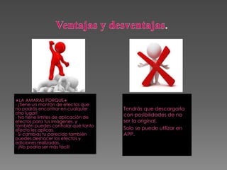 Tendrás que descargarla
con posibilidades de no
ser la original.
Solo se puede utilizar en
APP.
✭LA AMARAS PORQUE✭
- ¡Tiene un montón de efectos que
no podrás encontrar en cualquier
otro lugar!
- No tiene límites de aplicación de
efectos para tus imágenes, y
también puedes controlar qué tanto
efecto les aplicas.
- Si cambias tu parecido también
puedes deshacer los efectos y
ediciones realizadas.
- ¡No podría ser más fácil!