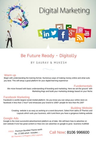 Be Future Ready - Digitally
B Y G A U R A V & M U K E S H
Warm up
Begin with understanding the training format. Numerous ways of making money online and what suits
you best. This will setup a good platform for your digital learning experience
Fundementals
We move forward with basic understanding of branding and marketing. Here we set the ground with
Marketing lingo and build your marketing strategy based on your Niche
Facebook Marketing
Facebook is worlds largest social medial platform. Do you know you can setup your online store on
facebook in less than 1 hour? and showcase your brand to 1000+ people for less than Rs.100?
Building Website
Creating website is as easy as working on a word document. Select from takhs of Themes and
Layouts which suits your business, edit it and there you have a gorgeous looking website
Google Ads
Google is the most successful advertisement platform as of date. We will learn how to advertise on
own website if one has great content or How one can advertise on google to grow business multifold
FREE: Premium Bundled Theme worth
Rs. 17,500 which Includes…
88 Themes | 3 Plugins | 852 Layouts
Call Now: 8106 996600
 