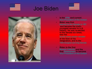 Joe Biden is the  47th  and current  Vice President of the United States Biden was first  elected to the Senate in 1972  and became the sixth-youngest senator in U.S. history. He was re-elected to the Senate six times, was the  fourth most senior senator  at the time of his resignation, and is the  14th-longest serving Senator in history . Biden is the first  Roman Catholic  and the first  Delawarean  to become  Vice President of the United States . 