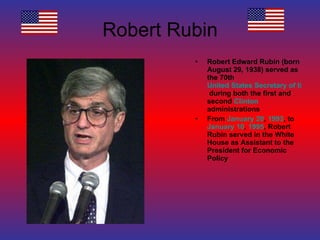 Robert Rubin Robert Edward Rubin (born August 29, 1938) served as the 70th  United States Secretary of the Treasury  during both the first and second  Clinton  administrations From  January 20 ,  1993 , to  January 10 ,  1995 , Robert Rubin served in the White House as Assistant to the President for Economic Policy 
