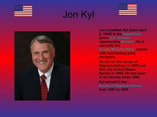 Jon Kyl Jon Llewellyn Kyl (born April 5, 1942) is the  Republican  junior  U.S. Senator  representing  Arizona . He is currently the  Senate Minority Whip , tasked with maintaining party discipline He ran for the House of Representatives in 1986 and then the United States Senate in 1994. He has been in the Senate since 1994. Kyl served in the  House of Representatives  from 1987 to 1995 