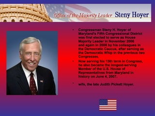 Congressman Steny H. Hoyer of Maryland's Fifth Congressional District was first elected to serve as House Majority Leader in November 2006 and again in 2008 by his colleagues in the Democratic Caucus, after serving as the Democratic Whip in the previous two Congresses. Now serving his 15th term in Congress, he also became the longest-serving Member of the U.S. House of Representatives from Maryland in history on June 4, 2007. wife, the late Judith Pickett Hoyer.   