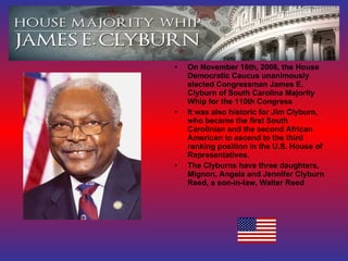 On November 16th, 2006, the House Democratic Caucus unanimously elected Congressman James E. Clyburn of South Carolina Majority Whip for the 110th Congress It was also historic for Jim Clyburn, who became the first South Carolinian and the second African American to ascend to the third ranking position in the U.S. House of Representatives. The Clyburns have three daughters, Mignon, Angela and Jennifer Clyburn Reed, a son-in-law, Walter Reed 