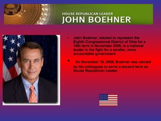 John Boehner, elected to represent the Eighth Congressional District of Ohio for a 10th term in November 2008, is a national leader in the fight for a smaller, more accountable government On November 19, 2008, Boehner was elected by his colleagues to serve a second term as House Republican Leader.  