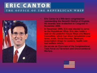 Eric Cantor is a fifth-term congressman representing the Seventh District of Virginia. He recently won re-election to Congress in November 2008. In December 2008, Eric was elected to serve as the Republican Whip. Eric also holds a seat on the powerful House Ways and Means Committee, which has direct jurisdiction over taxes, trade, Social Security, Medicare, prescription drugs for seniors, health care and welfare reform. He serves as Chairman of the Congressional Task Force on Terrorism and Unconventional Warfare. 
