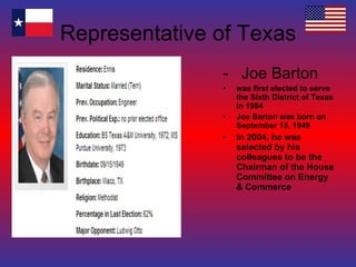 Representative of Texas -  Joe Barton was first elected to serve the Sixth District of Texas in 1984 Joe Barton was born on September 15, 1949 In 2004, he was selected by his colleagues to be the Chairman of the House Committee on Energy & Commerce 