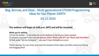 Beg, Borrow, and Steal… Multi-generational STEAM Programming
Ideas for Our Planet: EARTH
03.12.2020
The webinar will begin at 2:00 p.m. (MT) and will be recorded.
While you’re waiting:
1) Find the toolbar – it will either be on the bottom or top of your Zoom window
2) Introduce yourself in the chat box (please select “Share with All” not “Share with Panelists”)
3) Click audio “Join by Computer” – you won’t have microphone access
Tip for viewing: You can resize and move the location of the video and slide screens by clicking
and dragging them
 