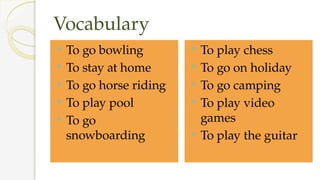 Vocabulary
 To go bowling
 To stay at home
 To go horse riding
 To play pool
 To go
snowboarding
 To play chess
 To go on holiday
 To go camping
 To play video
games
 To play the guitar
 