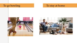  To go bowling  To stay at home
 