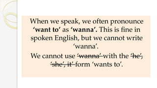 When we speak, we often pronounce
‘want to’ as ‘wanna’. This is fine in
spoken English, but we cannot write
‘wanna’.
We cannot use ‘wanna’ with the ‘he’,
‘she’, it’ form ‘wants to’.
 