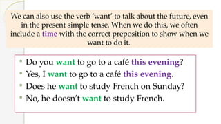 We can also use the verb ‘want’ to talk about the future, even
in the present simple tense. When we do this, we often
include a time with the correct preposition to show when we
want to do it.
 Do you want to go to a café this evening?
 Yes, I want to go to a café this evening.
 Does he want to study French on Sunday?
 No, he doesn’t want to study French.
 