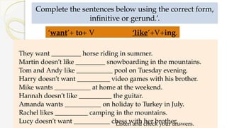 Complete the sentences below using the correct form,
infinitive or gerund.’.
They want _________ horse riding in summer.
Martin doesn’t like _________ snowboarding in the mountains.
Tom and Andy like ___________ pool on Tuesday evening.
Harry doesn’t want __________ video games with his brother.
Mike wants ___________ at home at the weekend.
Hannah doesn’t like __________ the guitar.
Amanda wants ___________ on holiday to Turkey in July.
Rachel likes __________ camping in the mountains.
Lucy doesn’t want ___________ chess with her brother.
Listen and check your answers.
‘want’+ to+ V ‘like’+V+ing.
 