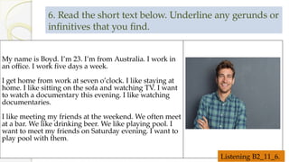 6. Read the short text below. Underline any gerunds or
infinitives that you find.
My name is Boyd. I’m 23. I’m from Australia. I work in
an office. I work five days a week.
I get home from work at seven o’clock. I like staying at
home. I like sitting on the sofa and watching TV. I want
to watch a documentary this evening. I like watching
documentaries.
I like meeting my friends at the weekend. We often meet
at a bar. We like drinking beer. We like playing pool. I
want to meet my friends on Saturday evening. I want to
play pool with them.
Listening B2_11_6.
 