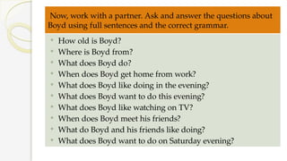 Now, work with a partner. Ask and answer the questions about
Boyd using full sentences and the correct grammar.
 How old is Boyd?
 Where is Boyd from?
 What does Boyd do?
 When does Boyd get home from work?
 What does Boyd like doing in the evening?
 What does Boyd want to do this evening?
 What does Boyd like watching on TV?
 When does Boyd meet his friends?
 What do Boyd and his friends like doing?
 What does Boyd want to do on Saturday evening?
 