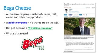 Bega Cheese
• Australian company – maker of cheese, milk,
cream and other dairy products
• A public company – it’s shares are on the ASX
• Has just become a “$1 billion company”
• What’s that mean?
 