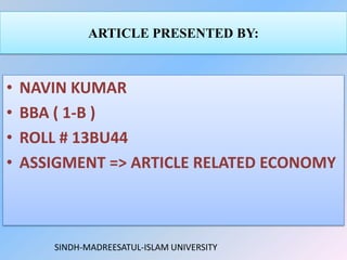 ARTICLE PRESENTED BY:



•   NAVIN KUMAR
•   BBA ( 1-B )
•   ROLL # 13BU44
•   ASSIGMENT => ARTICLE RELATED ECONOMY



       SINDH-MADREESATUL-ISLAM UNIVERSITY
 