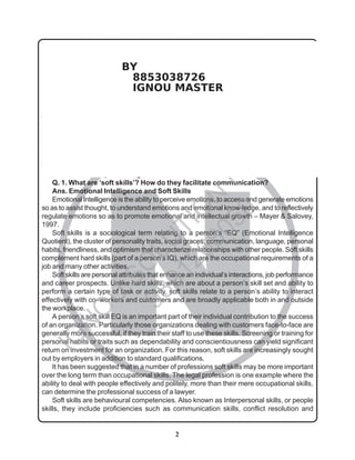 2
N
BEGE-103
Communication Skills
in English
ASSIGNMENT SOLUTIONS GUIDE (2013-2014)
Disclaimer / Special Note: These are just the sample of the Answers/Solutions to some of the Questions
given in the Assignments. These SampleAnswers/Solutions are prepared by Tutor for the help of the student
to get an idea of how he/she can answer the questions of the Assignments. Sample answers may be Seen as
the Guide/Reference Book/Assignment Guide. Any Omission or Error is highly regretted though every care
has been taken while preparing these Sample Answers/Solutions. Please consult you Teacher / Tutor before
you prepare a Particular Answer.
Answer all five questions given below.
Q. 1. What are ‘soft skills’? How do they facilitate communication?
Ans. Emotional Intelligence and Soft Skills
Emotional Intelligence is the ability to perceive emotions, to access and generate emotions
so as to assist thought, to understand emotions and emotional know-ledge, and to reflectively
regulate emotions so as to promote emotional and intellectual growth – Mayer & Salovey,
1997.
Soft skills is a sociological term relating to a person’s “EQ” (Emotional Intelligence
Quotient), the cluster of personality traits, social graces, communication, language, personal
habits, friendliness, and optimism that characterize relationships with other people. Soft skills
complement hard skills (part of a person’s IQ), which are the occupational requirements of a
job and many other activities.
Soft skills are personal attributes that enhance an individual’s interactions, job performance
and career prospects. Unlike hard skills, which are about a person’s skill set and ability to
perform a certain type of task or activity, soft skills relate to a person’s ability to interact
effectively with co–workers and customers and are broadly applicable both in and outside
the workplace.
A person’s soft skill EQ is an important part of their individual contribution to the success
of an organization. Particularly those organizations dealing with customers face-to-face are
generally more successful, if they train their staff to use these skills. Screening or training for
personal habits or traits such as dependability and conscientiousness can yield significant
return on investment for an organization. For this reason, soft skills are increasingly sought
out by employers in addition to standard qualifications.
It has been suggested that in a number of professions soft skills may be more important
over the long term than occupational skills. The legal profession is one example where the
ability to deal with people effectively and politely, more than their mere occupational skills,
can determine the professional success of a lawyer.
Soft skills are behavioural competencies. Also known as Interpersonal skills, or people
skills, they include proficiencies such as communication skills, conflict resolution and
I
G
N
O
U
S
O
L
U
T
I
O
N
H
O
U
S
E
9
8
9
1
2
6
8
0
5
0
BY
8853038726
IGNOU MASTER
 