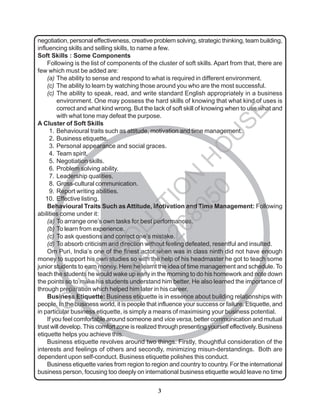 3
N
negotiation, personal effectiveness, creative problem solving, strategic thinking, team building,
influencing skills and selling skills, to name a few.
Soft Skills : Some Components
Following is the list of components of the cluster of soft skills. Apart from that, there are
few which must be added are:
(a) The ability to sense and respond to what is required in different environment.
(c) The ability to learn by watching those around you who are the most successful.
(c) The ability to speak, read, and write standard English appropriately in a business
environment. One may possess the hard skills of knowing that what kind of uses is
correct and what kind wrong. But the lack of soft skill of knowing when to use what and
with what tone may defeat the purpose.
A Cluster of Soft Skills
1. Behavioural traits such as attitude, motivation and time management.
2. Business etiquette.
3. Personal appearance and social graces.
4. Team spirit.
5. Negotiation skills.
6. Problem solving ability.
7. Leadership qualities.
8. Gross-cultural communication.
9. Report writing abilities.
10. Effective listing.
Behavioural Traits Such as Attitude, Motivation and Time Management: Following
abilities come under it:
(a) To arrange one’s own tasks for best performances.
(b) To learn from experience.
(c) To ask questions and correct one’s mistake.
(d) To absorb criticism and direction without feeling defeated, resentful and insulted.
Om Puri, India’s one of the finest actor when was in class ninth did not have enough
money to support his own studies so with the help of his headmaster he got to teach some
junior students to earn money. Here he learnt the idea of time management and schedule. To
teach the students he would wake up early in the morning to do his homework and note down
the points so to make his students understand him better. He also learned the importance of
through preparation which helped him later in his career.
Business Etiquette: Business etiquette is in essence about building relationships with
people. In the business world, it is people that influence your success or failure. Etiquette, and
in particular business etiquette, is simply a means of maximising your business potential.
If you feel comfortable around someone and vice versa, better communication and mutual
trust will develop.This comfort zone is realized through presenting yourself effectively. Business
etiquette helps you achieve this.
Business etiquette revolves around two things. Firstly, thoughtful consideration of the
interests and feelings of others and secondly, minimizing misun-derstandings. Both are
dependent upon self-conduct. Business etiquette polishes this conduct.
Business etiquette varies from region to region and country to country. For the international
business person, focusing too deeply on international business etiquette would leave no time
I
G
N
O
U
S
O
L
U
T
I
O
N
H
O
U
S
E
9
8
9
1
2
6
8
0
5
0
 