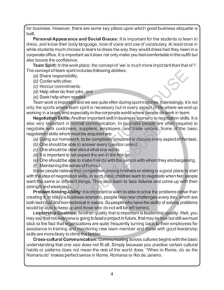 4
N
for business. However, there are some key pillars upon which good business etiquette is
built.
Personal Appearance and Social Graces: It is important for the students to learn to
dress, and know their body language, tone of voice and use of vocabulary. At least once in
while students much choose to learn to dress the way they would dress had they been in a
corporate office. It is important as it does not only make you feel comfortable in the outfit but
also boosts the confidence.
Team Spirit: In the work place, the concept of ‘we’ is much more important than that of ‘I’.
The concept of team spirit includes following abilities:
(a) Share responsibility.
(b) Confer with other.
(c) Honour commitments.
(d) Help other do their jobs, and
(e) Seek help when needed.
Team work is important and we see quite often during sport matches. Interestingly, it is not
only the sports where team spirit is necessary but in every aspect of life where we end up
working in a team, and especially in the corporate world where people do work in team.
Negotiation Skills:Another important skill in business scenario is negotiation skills. It is
also very important in normal communication. In business people are often required to
negotiate with customers, suppliers, employers, and trade unions. Some of the basic
negotiation skills which must be acquired are:
(a) Doing our homework, to be completely prepared to discuss every aspect of the task.
(b) One should be able to answer every question asked.
(c) One should be clear about what one wants.
(d) It is important to not expect the win in the first go.
(e) One should be able to make friends with the person with whom they are bargaining.
(f) Maintaining the sense of humour.
Some people believe that competition among brothers or sibling is a good place to start
with the idea of negotiation skills. In such case, children learn to negotiate when two people
want the same or different things. They also learn to face failures and come up with their
strength and weakness.
Problem SolvingAbility: It is important to learn to able to solve the problems rather than
creating it. In today’s business scenario, people face new challenges every day, which are
both technical and non-technical in nature. So people who have the ability of solving problems
would be able to keep up and those who do not will be left behind.
Leadership Qualities: Another quality that is important is leadership quality. Well, you
may say that not everyone is going to lead a project in future, that may be true but still we must
stick to the fact that organizations are quite frequently turning back to their employees for
assistance in training and monitoring new team member and those with good leadership
skills are more likely to climb the ladder.
Cross-cultural Communication: Communicating across cultures begins with the basic
understanding that one size does not fit all. Simply because you practice certain cultural
habits or patterns does not mean the rest of the world does. “When in Rome, do as the
Romans do” makes perfect sense in Rome, Romania or Rio de Janeiro.
I
G
N
O
U
S
O
L
U
T
I
O
N
H
O
U
S
E
9
8
9
1
2
6
8
0
5
0
 