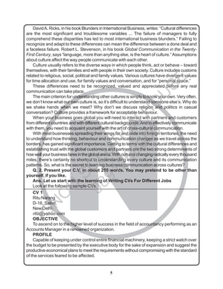 5
N
DavidA. Ricks, in his book Blunders in International Business, writes: “Cultural differences
are the most significant and troublesome variables ... The failure of managers to fully
comprehend these disparities has led to most international business blunders.” Failing to
recognize and adapt to these differences can mean the difference between a done deal and
a faceless failure. Robert L. Stevenson, in his book Global Communication in the Twenty-
First Century, says “language, more than anything else, is the heart of culture.”Assumptions
about culture affect the way people communicate with each other.
Culture usually refers to the diverse ways in which people think, act or behave – toward
themselves, with their families and with people in their own society. Culture includes customs
related to religious, social, political and family values. Various cultures have divergent values
for time allocation and use, for family values and conversation, and for “personal space.”
These differences need to be recognized, valued and appreciated before any real
communication can take place.
The main criterion for understanding other cultures is simply to know your own. Very often,
we don’t know what our own culture is, so it’s difficult to understand someone else’s. Why do
we shake hands when we meet? Why don’t we discuss religion and politics in casual
conversation? Culture provides a framework for acceptable behaviour.
When your business goes global you will need to interact with partners and customers
from different countries and with different cultural backgrounds.And to effectively communicate
with them, you need to acquaint yourself with the art of cross-cultural communication.
With most businesses spreading their wings far and wide into foreign territories, the need
to understand how thinking, behaviour and communication changes as we travel across the
borders, has gained significant importance. Getting to terms with the cultural differences and
establishing trust with the global customers and partners are the two strong determinants of
howwellyourbusinessfaresintheglobalarena.Withcultureschangingradicallyeverythousand
miles, there’s certainly no shortcut to understanding every culture and its communication
patterns. So, what is the secret to learning business communication across cultures?
Q. 2. Present your C.V. in about 250 words. You may pretend to be other than
yourself, if you like.
Ans. Let us start with the learning of Writing CVs For Different Jobs
Look at the following sample CVs.
CV 1
Ritu Narang
D-16, Saket,
New Delhi
ritu@yahoo.com
OBJECTIVE
To ascend on to the higher level of success in the field of accountancy performing as an
Accounts Manager in a renowned organization.
PROFILE
Capable of keeping under control entire financial machinery, keeping a strict watch over
the budget to be presented by the executive body for the sake of expansion and suggest the
productive economical plans to meet the requirements without compromising with the standard
of the services feared to be affected.
I
G
N
O
U
S
O
L
U
T
I
O
N
H
O
U
S
E
9
8
9
1
2
6
8
0
5
0
 