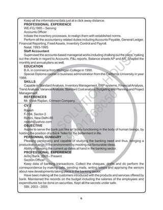 6
N
Keep all the informations/data just at a click away distance.
PROFESSIONAL EXPERIENCE
WE-FG,1995 – Serving
Accounts Officer
Initiate the inventory processes, to realign them with established norms.
Perform all the accountancy related duties includingAccounts Payable, General Ledger,
Financial Reporting, FixedAssets, Inventory Control and Payroll.
Natal, 1993-1995
Staff Accountant
Supervised the accounts-based managerial works including chalking out the plans, making
out the charts in regard to Accounts, P&L reports, Balance sheets AP and AR. Shaped the
monthly and annual plans as well.
EDUCATION
B.A. in commerce from Michigan College in 1990.
Special Diploma course in business administration from the California University in year
1988.
SKILLS
Capable in StandardAnalysis, Inventory Management, ERP systems, FinancialAnalysis,
TrendAnalysis, VarianceAnalysis, Standard Cost analysis,Budgeting and Planning and Project
Management.
REFERENCES
Mr. Vivek Rajdan, Crimson Company.
CV 2
Rajesh
F-104, Sector-3
Rohini, New Delhi-85
rajesh@yahoo.com
OBJECTIVE
Aspire to serve the bank just like an artery functioning in the body of human beings, by
holding the position of a Bank Teller for the betterment in life.
PERSONNAL SUMMARY
Pleasing personality and capable of studying the banking need and thus, bringing a
productive change in the environment by mooting out favourable ideas.
Ability of keeping the current up dates at hand in the banking sector.
PROFESSIONAL EXPERIENCE
Amro Bank, 2005 - Present
Section Officer
Keep data of banking transactions. Collect the cheques, drafts and do perform the
correspondence by making calls, sending mails, writing letters and apprising the seniors
about new developments taking place in the banking sector.
Have been making all the customers introduced with the products and services offered by
bank. Maintained the records on the budget including the salaries of the employees and
expenditures too be done on securities. Kept all the secrets under safe.
SBI, 2003 - 2005
I
G
N
O
U
S
O
L
U
T
I
O
N
H
O
U
S
E
9
8
9
1
2
6
8
0
5
0
 