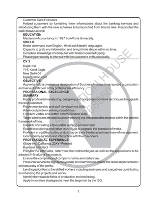 7
N
Customer Care Executive
Helped customers by furnishing them informations about the banking services and
introducing them with the new schemes to be launched from time to time. Reconciled the
cash drawer as well.
EDUCATION
Masters inAccountancy in 1997 from Pune University.
SKILLS
Better command over English, Hindi and Marathi languages.
Capacity to grab any information and bring it in to shape within no time.
Complete knowledge of computer with fastest speed of typing.
Pleasing personalty to interact with the customers enthusiastically.
CV 3
Kajal Puri
715, Karol Bagh,
New Delhi-05
kajal@yahoo.com
OBJECTIVE
Aspire to hold a prestigious designation of Business Architect in a reputed organization
and serve it with best of my professional efficiency.
PROFESSIONAL EXCELLENCE
SUMMARY
Highly proficient in analyzing, designing and adopting innovative techniques to upgrade
the work standard.
Proven mentorship and staff development skills.
Advanced problem solving capabilities.
Excellent verbal and written communication skills.
Target centric and devoted to accomplishing the indispensable projects within the desired
framework of time.
Capable of creating a favourable working environment.
Expert in exploring innovative techniques to upgrade the standard of works.
Proficient in trouble shooting and putting on track the detracted machinery of management.
Good communication and interaction with the cow-orkers.
PROFESSIONAL EXPERIENCE
Globe Inc., California, 20XY–Present
BusinessArchitect
Prepare the estimates, determine the methodologies as well as the applications to be
adopted in finalizing the projects.
Ensure the compliance of company norms and state’s law.
Press into service the high tech systems and machines to ensure the faster implementation
and accuracy of the works.
Lend top priorities to the skilled workers including analyzers and executives contributing
in enhancing the projects and works.
Identify the valuable fields of production and marketing.
Apply innovative strategies to meet the target set by the ISO.
I
G
N
O
U
S
O
L
U
T
I
O
N
H
O
U
S
E
9
8
9
1
2
6
8
0
5
0
 