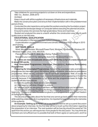 8
N
Take initiatives for upcoming projects to cut down on time and expenditure.
ABC Co., Boston, 2008-2010
Architect
Keep in touch with all the suppliers of necessary infrastructure and materials.
Make the constructive plans and ensure their implementation with in the predetermined
period of time.
Conducted the site inspections and guided the workers erecting the foundation project.
Developed the landscape design on computer before executing the planned structure.
Ensured to press into services the high grade labour force and machines.
Studied and analyzed the area to unearth whether the construction area falls on earth
quake zone or rain fed area.
EDUCATIONAL QUALIFICATION
Post Graduation in Management from Oxford University in 2008.
A specialization course in environment and climatic effect from XDE college in 2010
and Farming.
SOFTWARE SKILLS
Word, MicrosoftAccess, Microsoft Power Point, Windows, Windows9X, Windows XP,
Windows Vistas, Linux, Unix, MS DOS.
Pascal, Turbo Pascal, C, Java, Java Swing, Python.
Now write your own CV by taking the clues from the above three CVs.
Q. 3. How are news broadcasts structured? Write the script of a news broadcast
in about 250 words.
Ans. Unscripted Programmes: Interviews, Discussions, Audience Participatory
Programmes
Preparing for Unscripted Programmes: Some of the unscripted radio and television
programmes are interviews, group discussions, panel discussions, and audience participatory
programmes. When we say unscripted, we do not mean unprepared. Well, of course the
anchor of a show or an interviewer must do some homework before appearing in front of the
camera, because if the preparation is not done and the programme loses its focus, the
audience will also lose interest.
In media for producers, there are two catchphrases:
(a) Well begun is half done; ill begun is undone.
(b) Tell them what you are going to tell them; tell them tell them what you’ve told them.
The first phrase talks about making the things interesting for the audience right from the
beginning. The idea is to make the audience glued to your programme in spite of their freedom
of changing the channel.
The second phrase talks about the fact that one cannot go back refresh their memories
while watching a television. So in a programme, it is important to keep refreshing the memories
of the audience.
An Example: Setting up A Panel: Let us say that you want to set up a panel discussion
about preparing for interview. So the first step will be to brush up the information regarding
the preparation of an interview. The next question will be how big should the panel be? So
apart from the anchor you will require two more people for the discussion. You may think two
members are not sufficient as it is possible that both of them agree on same point, and if so
I
G
N
O
U
S
O
L
U
T
I
O
N
H
O
U
S
E
9
8
9
1
2
6
8
0
5
0
 