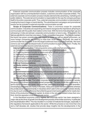 10
N
External corporate communication process includes communication of the corporate
organization with its current/potential investors, customers and other corporate entities. The
external corporate communication process includes elements like advertising, marketing and
public relations. The external communication is responsible for the way the company portrays
itself to the entire corporate world. Thus, external corporate communication is instrumental in
creating the brand image or brand identity. The advertisement campaigns and promotional
events can be included in external corporate communication as well.
Scope of Corporate Communications: There is enormous scope for corporate
communication. Industries are expanding and need to recognize the importance of having to
communicate with the public that matters to the most. With the kind of development, we are
witnessing in India and abroad, corporate communication is here to stay. Prospects in the
field are plentiful for more than one reason. Firstly, competition has grown. The need to maintain
the brand has grown considerably, with regard to Indian as well as global consumers, as
more foreign companies are coming to India than never before. Secondly, the need to
communicate has exploded. Even the target audiences have expanded radically. We have
come to use more and developed tools of communication to reach out to them. Finally, the
external scenario has become extremely dynamic.
Internal Communication: Following points come under internal communication:
(a) Setting and implementing policies concerning to style and content.
(b) Preparing standard formats for letters and other official communications.
(c) Managing house journal/intranet content.
(d) Conducting corporate events.
(e) Coordination with HR department.
(f) Providing training to employees.
External Communications:
(a) Media relation: Generating and placing press release.
(b) Brand management: Used for finding ways to promote the products in best possible
ways.
(c) Government relation: Maintaining relationship with opinion leaders.
(d) Community relation: Developing and maintain relationship with direct community
through different means.
(e) Marketing communication: Supports marketing team with communicating materials.
The Corporate Sector: The Indian corporate sector has two main components, namely,
the government owned and privately owned companies. The size of both the components, in
terms of both numbers and capital, has grown fast, particularly since beginning of the seventies.
Government companies are mainly in the basic, heavy and capital intensive industries whereas
the private sector is predominantly in industries which cater to the consumer markets directly.
It is due to such a basic difference that while the government sector accounts for nearly two-
thirds of the productive industrial capital, its share in the net value added is less than one-
third.And the opposite is true of the private sector.
In the liberalized economic policy regime, the corporate sector has been assigned a
major role as the driver of growth and development process of the Indian economy, in particular
the industrialization effort. This has resulted in a number of institutional changes, especially in
the regulatory framework applicable to the sector. While the process is now more than one
and a half decades old, studies that provide deep insights into the developments in the
I
G
N
O
U
S
O
L
U
T
I
O
N
H
O
U
S
E
9
8
9
1
2
6
8
0
5
0
 