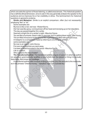 13
N
which one asks the opinion of those listening, is called anacoenosis. This rhetorical question
has a definite ethical dimension, since to ask in this way generally endears the speaker to the
audience and so improves his or her credibility or ethos. The technical term for rhetorical
questions in general is erotema.
Simile and Metaphor: Simile is an explicit comparison, often (but not necessarily)
employing “like” or “as.”
Some examples are:
My love is like a red, red rose –Robert Burns.
Her hair was like gravy, running brown off her head and clumping up on her shoulders.
The day we passed together for a while.
Seemed a bright fire on a winter’s night –Maurice Sceve.
You are like a hurricane: there’s calm in your eye, but I’m getting blown away –Neil Young.
The air-lifted rhinoceros hit the ground like a garbage bag filled with split pea soup.
A metaphor is a comparison made by referring to one thing as another.
some examples are:
No man is an island –John Donne.
For ever since that time you went away.
I’ve been a rabbit burrowed in the wood –Maurice Sceve.
Life is a beach.
Who captains the ship of state?
The Transferred Epithet: The transferred epithet a figure of speech in which an epithet
(or adjective) grammatically qualifies a noun other than the person or thing it is actually
describing.Also known as hypallage.
A transferred epithet often involves shifting a modifier from the animate to the inanimate,
as in the phrases “cheerful money,” “sleepless night” and “suicidal sky.”
■ ■
I
G
N
O
U
S
O
L
U
T
I
O
N
H
O
U
S
E
9
8
9
1
2
6
8
0
5
0
 