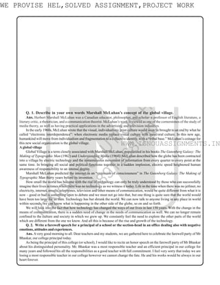2
N
Q. 1. Describe in your own words Marshall McLuhan’s concept of the global village.
Ans. Herbert Marshall McLuhan was a Canadian educator, philosopher, and scholar–a professor of English literature, a
literary critic, a rhetorician, and a communication theorist. McLuhan’s work is viewed as one of the cornerstones of the study of
media theory, as well as having practical applications in the advertising and television industries.
In the early 1960s, McLuhan wrote that the visual, individualistic print culture would soon be brought to an end by what he
called “electronic interdependence”: when electronic media replace visual culture with aural/oral culture. In this new age,
humankind will move from individualism and fragmentation to a collective identity, with a “tribal base.” McLuhan’s coinage for
this new social organization is the global village.
A global village
Global Village is a term closely associated with Marshall McLuhan, popularized in his books The Gutenberg Galaxy: The
Making of Typographic Man (1962) and Understanding Media (1964). McLuhan described how the globe has been contracted
into a village by electric technology and the instantaneous movement of information from every quarter to every point at the
same time. In bringing all social and political functions together in a sudden implosion, electric speed heightened human
awareness of responsibility to an intense degree.
Marshall McLuhan predicted the internet as an “extension of consciousness” in The Gutenberg Galaxy: The Making of
Typographic Man thirty years before its invention.
How small the world has become with the rise of technology can only be truly understood by those who can successfully
imagine their lives in times when there was no technology as we witness it today. Life in the time when there was no jetliner, no
electricity, internet, emails, telephones, television and other means of communication, would be quite different from what it is
now – good or bad is something open to debate and we must not go into that, but one thing is quite sure that the world would
have been too large for us then. Technology has but shrunk the world. We can now talk to anyone living in any place in world
within seconds, we can know what is happening in the other side of the globe, so on and so forth.
We will look into the fact that how technology has changed the ways of our lives in last 150 years. With the change in the
means of communication, there is a sudden need of change in the needs of communication as well. We can no longer remain
confined to the culture and society in which we grew up. We constantly feel the need to explore the other parts of the world
which are different from the one we know. And all this is because of the rise and growth of the technology.
Q. 2. Write a farewell speech for a principal of a school or the section-head in an office dealing also with negative
emotions, attitudes and experiences.
Ans. Avery good morning to all. Dear teachers and my students, we are gathered here to celebrate the farewell party of Mr
Bhaskar, our college principal today.
As being the principal of this college (or school), I would like to recite an honor speech on the farewell party of Mr Bhaskar
about his distinguished personality. Mr. Bhaskar was a most responsible teacher and an efficient principal in our college for
many years and followed his all the responsibilities as a good teacher with full commitment. I feel very sorry that today we are
losing a most responsible teacher in our college however we cannot change the fate. He and his works would be always in our
heart forever.
ASSIGNMENT SOLUTIONS GUIDE (2016-2017)
B.E.G.E-103
Communication Skills in English
Disclaimer/Special Note: These are just the sample of the Answers/Solutions to some of the Questions given in the
Assignments. These SampleAnswers/Solutions are prepared by Private Teachers/Tutors/Authors for the help and guidance
of the student to get an idea of how he/she can answer the Questions given in the Assignments. We do not claim 100%
accuracy of these sample answers as these are based on the knowledge and capability of Private Teacher/Tutor. Sample
answers may be seen as the Guide/Help for the reference to prepare the answers of the Questions given in the assignments.
As these solutions and answers are prepared by the private teacher/tutor so the chances of error or mistake cannot be
denied. Any Omission or Error is highly regretted though every care has been taken while preparing these Sample
Answers/Solutions. Please consult your own Teacher/Tutor before you prepare a Particular Answer and for up-to-date
and exact information, data and solution. Student should must read and refer the official study material provided by the
university.
WWW.IGNOUASSIGNMENTS.IN
WE PROVISE HEL,SOLVED ASSIGNMENT,PROJECT WORK
I
G
N
O
U
S
O
L
U
T
I
O
N
H
O
U
S
E
9
8
9
1
2
6
8
0
5
0
WWW.IGNOUASSIGNMENTS.IN
 
