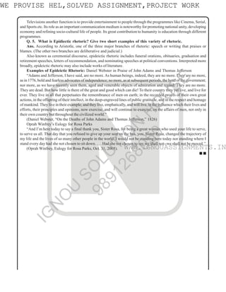 4
N
Televisions another function is to provide entertainment to people through the programmes like Cinema, Serial,
and Sports etc. Its role as an important communication medium is noteworthy for promoting national unity, developing
economy and refining socio-cultural life of people. Its great contribution to humanity is education through different
programmes.
Q. 5. What is Epidiectic rhetoric? Give two short examples of this variety of rhetoric.
Ans. According to Aristotle, one of the three major branches of rhetoric: speech or writing that praises or
blames. (The other two branches are deliberative and judicial.)
Also known as ceremonial discourse, epideictic rhetoric includes funeral orations, obituaries, graduation and
retirement speeches, letters of recommendation, and nominating speeches at political conventions. Interpreted more
broadly, epideictic rhetoric may also include works of literature.
Examples of Epideictic Rhetoric: Daniel Webster in Praise of John Adams and Thomas Jefferson
“Adams and Jefferson, I have said, are no more. As human beings, indeed, they are no more. They are no more,
as in 1776, bold and fearless advocates of independence; no more, as at subsequent periods, the head of the government;
nor more, as we have recently seen them, aged and venerable objects of admiration and regard. They are no more.
They are dead. But how little is there of the great and good which can die! To their country they yet live, and live for
ever. They live in all that perpetuates the remembrance of men on earth; in the recorded proofs of their own great
actions, in the offspring of their intellect, in the deep-engraved lines of public gratitude, and in the respect and homage
of mankind. They live in their example; and they live, emphatically, and will live, in the influence which their lives and
efforts, their principles and opinions, now exercise, and will continue to exercise, on the affairs of men, not only in
their own country but throughout the civilized world.”
(Daniel Webster, “On the Deaths of John Adams and Thomas Jefferson,” 1826)
Oprah Winfrey’s Eulogy for Rosa Parks
“And I’m here today to say a final thank you, Sister Rosa, for being a great woman who used your life to serve,
to serve us all. That day that you refused to give up your seat on the bus, you, Sister Rosa, changed the trajectory of
my life and the lives of so many other people in the world. I would not be standing here today nor standing where I
stand every day had she not chosen to sit down. . . . Had she not chosen to say we shall not--we shall not be moved.’’
(Oprah Winfrey, Eulogy for Rosa Parks, Oct. 31, 2005).
■ ■
WWW.IGNOUASSIGNMENTS.IN
WE PROVISE HEL,SOLVED ASSIGNMENT,PROJECT WORK
I
G
N
O
U
S
O
L
U
T
I
O
N
H
O
U
S
E
9
8
9
1
2
6
8
0
5
0
WWW.IGNOUASSIGNMENTS.IN
 