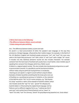 Guruignou.com
Course Code : BEGE-103
Course Title : Communication Skills in English
Last Date of Submission : 15th October, 2019 (For July 2019 Session)
15th April, 2020 (For January 2020 Session)
1 Write short notes on the following:
i The difference between dialect, accent and style
ii Code mixing and code switching
Ans:- The difference between dialect, accent and style
An accent is a local pronunciation of either the speaker’s own language, or the way they
pronounce a foreign language, influenced by their mother tongue. For example, in the North of
the UK (Northern England and Scotland) people pronounce “ant” and “aunt” the same way
while in the South they pronounce “ant” with a short “a” and “aunt” with a longer “ah” sound.
It includes not only individual phoneme sounds but also includes intonation. For example
someone from the East Coast of Scotland will usually have a much livelier, more melodic way of
speaking than someone from Glasgow which has a flatter sound.
A dialect is a regional speech variety. This also includes lexis (vocabulary) and grammar as well
as pronunciation (accent). It is possible to use the local pronunciations
without really using any particular local grammar or vocabulary,
meaning you can speak in a region’s accent without using its dialect.
Examples of dialect would be something like the (now quite rare) use
of tha/thee as a second person pronoun in Yorkshire, or the reduction
of the definite article “the” to /t/ in some contexts, e.g. “Get thyssen
to’t shop” would be a rather cliche example of Yorkshire dialect, which
also includes words like “aye” for “yes”, “ginnel” for alleyway etc.
Scottish dialect is influenced by the original Scots language and has
features such as different negative forms e.g. “I widnae dae that if
were you” and a whole host of lexical features such as “wean” or
“bairn” for child, “lum” for chimney, “dreich” for grey/depressing (weather) etc. Scots dialect
 