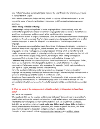(and “official” standard Scots English) also includes the velar fricative /x/ phoneme, not found
in standard British English
Short version: Accent and dialect are both related to regional differences in speech. Accent
covers the sound of speech, while dialect refers more to differences in vocabulary and/or
grammar.
ii Code mixing and code switching:-
Code mixing is simply mixing of two or more languages while communicating. Now, it is
common for a speaker who knows two or more languages to take one word or more than one
word from one language and introduce it while speaking another language.
If I know French as well as English, for example, there will be times when I will mix some English
words in my French sentences. That’s, in fact, very common. Languages have this kind of affect
on other languages. It is rare for Bilinguals to utter sentences that belong to purely one
language.
One or few words are generally borrowed. Sometimes, it is because the speaker remembers a
particular word in one language but, at that moment, isn’t able to use the parallel word in the
language he is using. This happens generally in speech. Writing, which is more formal and
careful presentation of speech, is generally free of code mixing and code switching (but it is still
possible when there is a special requirement, for example, when adding some special,
humorous effect, or in case it is an advertisement and marketing strategy etc.).
Code switching is similar to code mixing in that there is combination of two languages (in fact,
many use the two terms interchangeably), but there is a small difference. In a single
conversation if a language speaker who is speaking, for example, English switches to French
(and again to English, may be), it will be code switching.
Here, the speaker is not mixing just a few words of one language in between the other
language. He is speaking one language and then switching to another language. One sentence is
spoken in one language and the second in another and so on.
Sometimes, there may not be a sharp boundary. One phrase of a single sentence might be in
one language and the second in a different language. Note that in the latter case, the two
phrases (one in English and second in French, for example) will be consistent in tense, number,
etc.
2. What are some of the components of soft skills and why is it important to have these
skills?
Ans: What are Soft Skills?
Whereas hard skills are the tangible and technical skills easily demonstrated by a candidate’s
qualifications and specific professional experiences, soft skills is a term used by employers to
refer to the more intangible and non-technical abilities that are sought from candidates.
Soft skills are sometimes referred to as transferable skills or professional skills. As this term
implies, these are skills that are less specialised, less rooted in specific vocations, and more
aligned with the general disposition and personality of a candidate.
Examples of important soft skills are communication, teamwork and problem solving.
 