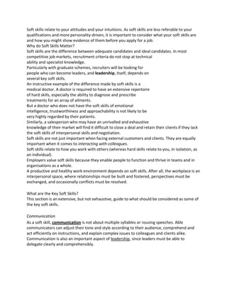 Soft skills relate to your attitudes and your intuitions. As soft skills are less referable to your
qualifications and more personality-driven, it is important to consider what your soft skills are
and how you might show evidence of them before you apply for a job.
Why do Soft Skills Matter?
Soft skills are the difference between adequate candidates and ideal candidates. In most
competitive job markets, recruitment criteria do not stop at technical
ability and specialist knowledge.
Particularly with graduate schemes, recruiters will be looking for
people who can become leaders, and leadership, itself, depends on
several key soft skills.
An instructive example of the difference made by soft skills is a
medical doctor. A doctor is required to have an extensive repertoire
of hard skills, especially the ability to diagnose and prescribe
treatments for an array of ailments.
But a doctor who does not have the soft skills of emotional
intelligence, trustworthiness and approachability is not likely to be
very highly regarded by their patients.
Similarly, a salesperson who may have an unrivalled and exhaustive
knowledge of their market will find it difficult to close a deal and retain their clients if they lack
the soft skills of interpersonal skills and negotiation.
Soft skills are not just important when facing external customers and clients. They are equally
important when it comes to interacting with colleagues.
Soft skills relate to how you work with others (whereas hard skills relate to you, in isolation, as
an individual).
Employers value soft skills because they enable people to function and thrive in teams and in
organisations as a whole.
A productive and healthy work environment depends on soft skills. After all, the workplace is an
interpersonal space, where relationships must be built and fostered, perspectives must be
exchanged, and occasionally conflicts must be resolved.
What are the Key Soft Skills?
This section is an extensive, but not exhaustive, guide to what should be considered as some of
the key soft skills.
Communication
As a soft skill, communication is not about multiple syllables or rousing speeches. Able
communicators can adjust their tone and style according to their audience, comprehend and
act efficiently on instructions, and explain complex issues to colleagues and clients alike.
Communication is also an important aspect of leadership, since leaders must be able to
delegate clearly and comprehensibly.
 