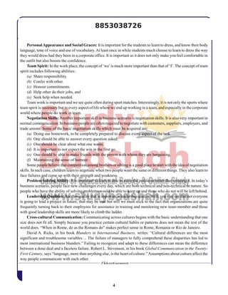 4
PersonalAppearance and Social Graces: It is important for the students to learn to dress, and know their body
language, tone of voice and use of vocabulary.At least once in while students much choose to learn to dress the way
they would dress had they been in a corporate office. It is important as it does not only make you feel comfortable in
the outfit but also boosts the confidence.
Team Spirit: In the work place, the concept of ‘we’is much more important than that of ‘I’. The concept of team
spirit includes following abilities:
(a) Share responsibility.
(b) Confer with other.
(c) Honour commitments.
(d) Help other do their jobs, and
(e) Seek help when needed.
Team work is important and we see quite often during sport matches. Interestingly, it is not only the sports where
team spirit is necessary but in every aspect of life where we end up working in a team, and especially in the corporate
world where people do work in team.
Negotiation Skills:Another important skill in business scenario is negotiation skills. It is also very important in
normal communication. In business people are often required to negotiate with customers, suppliers, employers, and
trade unions. Some of the basic negotiation skills which must be acquired are:
(a) Doing our homework, to be completely prepared to discuss every aspect of the task.
(b) One should be able to answer every question asked.
(c) One should be clear about what one wants.
(d) It is important to not expect the win in the first go.
(e) One should be able to make friends with the person with whom they are bargaining.
(f) Maintaining the sense of humour.
Some people believe that competition among brothers or sibling is a good place to start with the idea of negotiation
skills. In such case, children learn to negotiate when two people want the same or different things. They also learn to
face failures and come up with their strength and weakness.
Problem SolvingAbility: It is important to learn to able to solve the problems rather than creating it. In today’s
business scenario, people face new challenges every day, which are both technical and non-technical in nature. So
people who have the ability of solving problems would be able to keep up and those who do not will be left behind.
Leadership Qualities:Another quality that is important is leadership quality.Well, you may say that not everyone
is going to lead a project in future, that may be true but still we must stick to the fact that organizations are quite
frequently turning back to their employees for assistance in training and monitoring new team member and those
with good leadership skills are more likely to climb the ladder.
Cross-cultural Communication: Communicating across cultures begins with the basic understanding that one
size does not fit all. Simply because you practice certain cultural habits or patterns does not mean the rest of the
world does. “When in Rome, do as the Romans do” makes perfect sense in Rome, Romania or Rio de Janeiro.
David A. Ricks, in his book Blunders in International Business, writes: “Cultural differences are the most
significant and troublesome variables ... The failure of managers to fully comprehend these disparities has led to
most international business blunders.” Failing to recognize and adapt to these differences can mean the difference
between a done deal and a faceless failure. Robert L. Stevenson, in his book Global Communication in the Twenty-
First Century, says “language, more than anything else, is the heart of culture.”Assumptions about culture affect the
way people communicate with each other.
8853038726
 