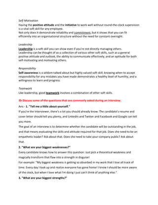 Self-Motivation
Having the positive attitude and the initiative to work well without round-the-clock supervision
is a vital soft skill for any employee.
Not only does it demonstrate reliability and commitment, but it shows that you can fit
efficiently into an organisational structure without the need for constant oversight.
Leadership
Leadership is a soft skill you can show even if you’re not directly managing others.
Leadership can be thought of as a collection of various other soft skills, such as a general
positive attitude and outlook, the ability to communicate effectively, and an aptitude for both
self-motivating and motivating others.
Responsibility
Self-awareness is a seldom talked about but highly valued soft skill; knowing when to accept
responsibility for any mistakes you have made demonstrates a healthy level of humility, and a
willingness to learn and progress.
Teamwork
Like leadership, good teamwork involves a combination of other soft skills.
3b Discuss some of the questions that are commonly asked during an interview.
Ans:- 1. "Tell me a little about yourself."
If you're the interviewer, there's a lot you should already know: The candidate's resume and
cover letter should tell you plenty, and LinkedIn and Twitter and Facebook and Google can tell
you more.
The goal of an interview is to determine whether the candidate will be outstanding in the job,
and that means evaluating the skills and attitude required for that job. Does she need to be an
empathetic leader? Ask about that. Does she need to take your company public? Ask about
that.
2. "What are your biggest weaknesses?"
Every candidate knows how to answer this question: Just pick a theoretical weakness and
magically transform that flaw into a strength in disguise!
For example: "My biggest weakness is getting so absorbed in my work that I lose all track of
time. Every day I look up and realize everyone has gone home! I know I should be more aware
of the clock, but when I love what I'm doing I just can't think of anything else."
3. "What are your biggest strengths?"
 